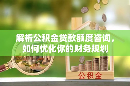 虎林解析公积金贷款额度咨询，如何优化你的财务规划