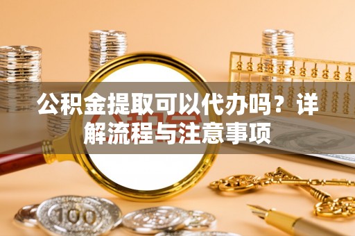 虎林公积金提取可以代办吗？详解流程与注意事项