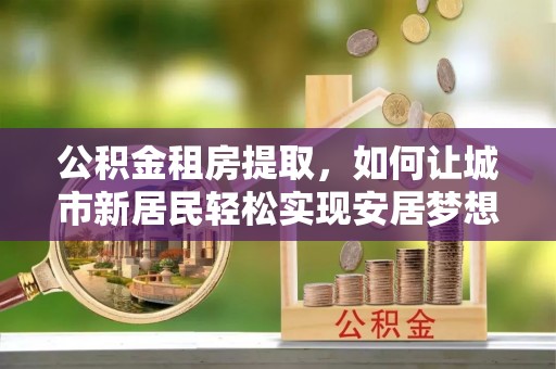 虎林公积金租房提取，如何让城市新居民轻松实现安居梦想