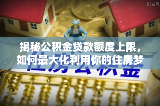虎林揭秘公积金贷款额度上限，如何最大化利用你的住房梦？