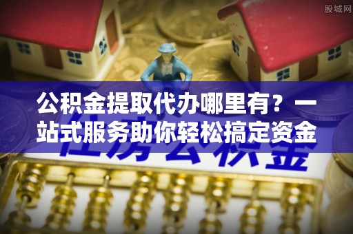 虎林公积金提取代办哪里有？一站式服务助你轻松搞定资金难题