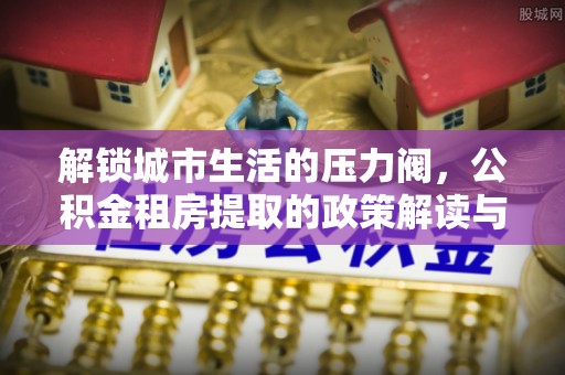 虎林解锁城市生活的压力阀，公积金租房提取的政策解读与实践指南