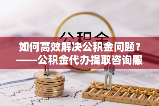 虎林如何高效解决公积金问题？——公积金代办提取咨询服务指南