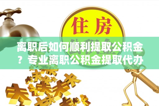 虎林离职后如何顺利提取公积金？专业离职公积金提取代办服务指南