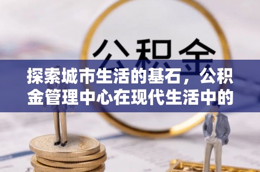 虎林探索城市生活的基石，公积金管理中心在现代生活中的重要角色