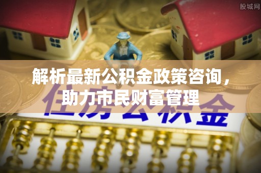虎林解析最新公积金政策咨询，助力市民财富管理