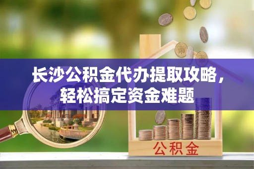 虎林长沙公积金代办提取攻略，轻松搞定资金难题