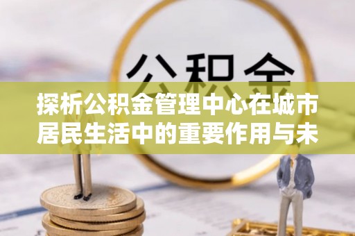 虎林探析公积金管理中心在城市居民生活中的重要作用与未来发展趋势