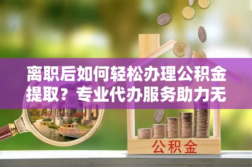 虎林离职后如何轻松办理公积金提取？专业代办服务助力无忧